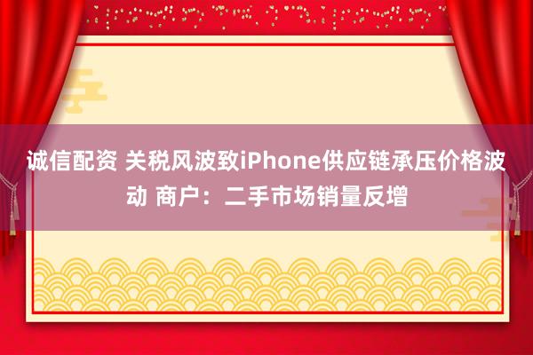 诚信配资 关税风波致iPhone供应链承压价格波动 商户：二手市场销量反增