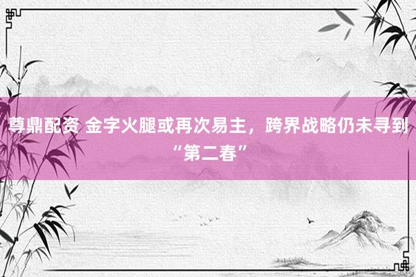 尊鼎配资 金字火腿或再次易主，跨界战略仍未寻到“第二春”