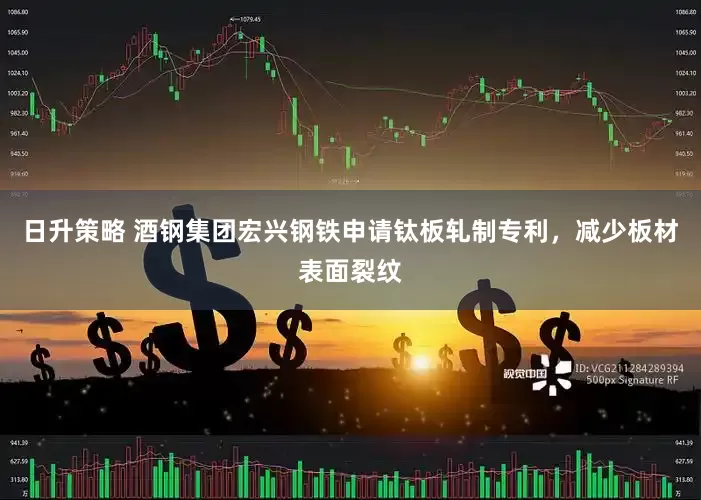 日升策略 酒钢集团宏兴钢铁申请钛板轧制专利，减少板材表面裂纹