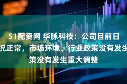51配资网 华脉科技：公司目前日常经营情况正常，市场环境、行业政策没有发生重大调整