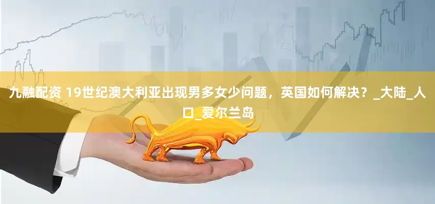 九融配资 19世纪澳大利亚出现男多女少问题，英国如何解决？_大陆_人口_爱尔兰岛