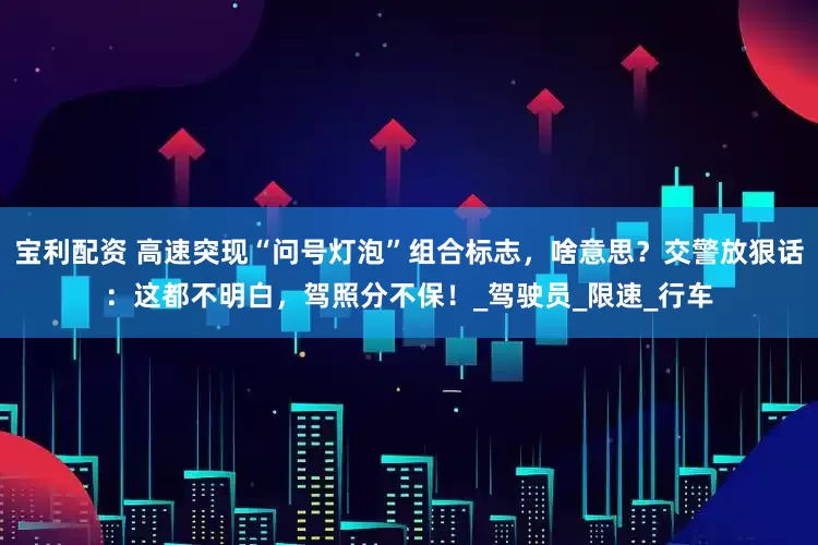 宝利配资 高速突现“问号灯泡”组合标志，啥意思？交警放狠话：这都不明白，驾照分不保！_驾驶员_限速_行车