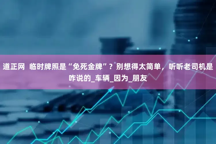 道正网  临时牌照是“免死金牌”？别想得太简单，听听老司机是咋说的_车辆_因为_朋友