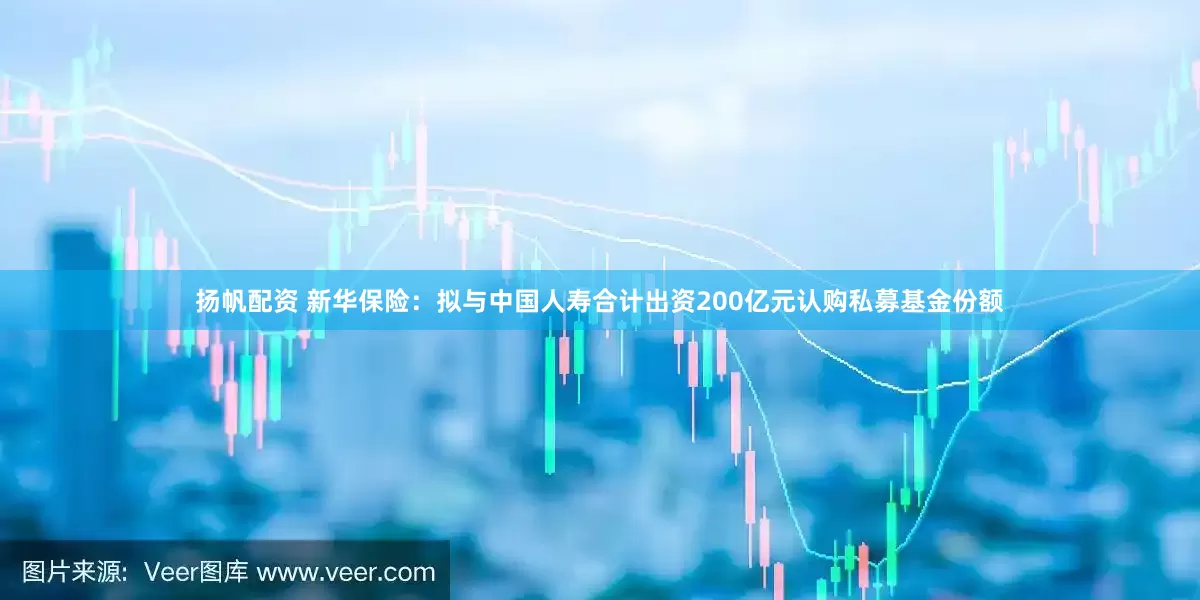 扬帆配资 新华保险：拟与中国人寿合计出资200亿元认购私募基金份额
