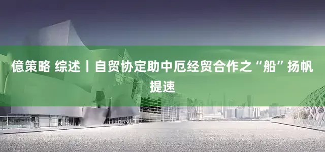 億策略 综述丨自贸协定助中厄经贸合作之“船”扬帆提速