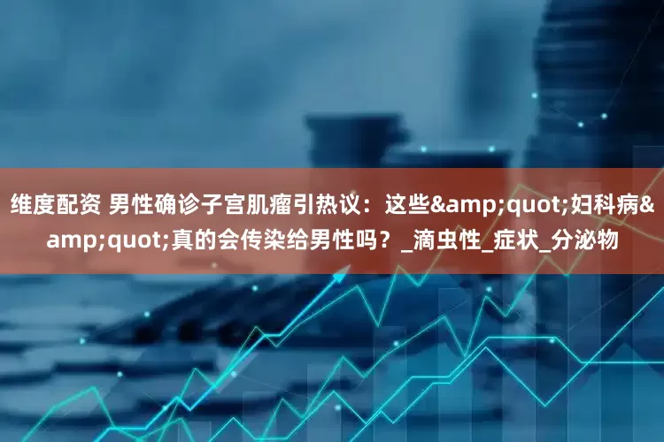 维度配资 男性确诊子宫肌瘤引热议：这些&quot;妇科病&quot;真的会传染给男性吗？_滴虫性_症状_分泌物