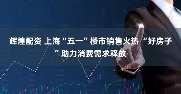 辉煌配资 上海“五一”楼市销售火热 “好房子”助力消费需求释放