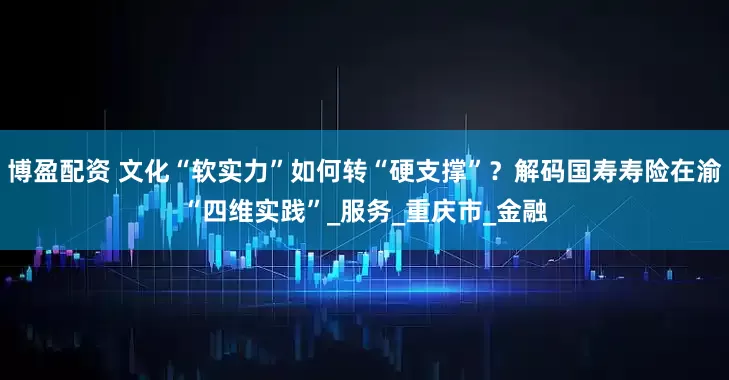 博盈配资 文化“软实力”如何转“硬支撑”？解码国寿寿险在渝“四维实践”_服务_重庆市_金融