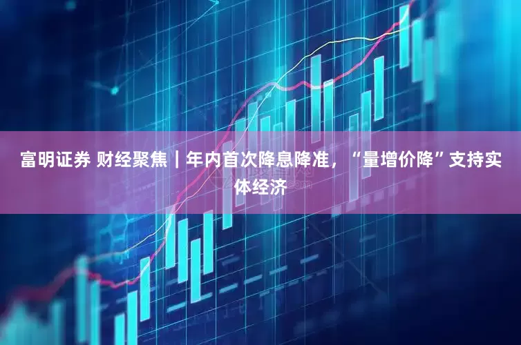 富明证券 财经聚焦｜年内首次降息降准，“量增价降”支持实体经济