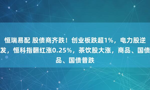 恒瑞易配 股债商齐跌！创业板跌超1%，电力股逆势爆发，恒科指翻红涨0.25%，茶饮股大涨，商品、国债普跌