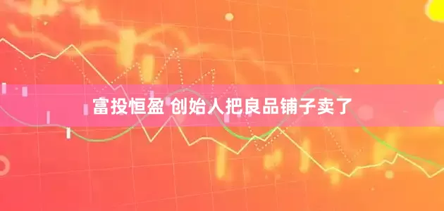 富投恒盈 创始人把良品铺子卖了