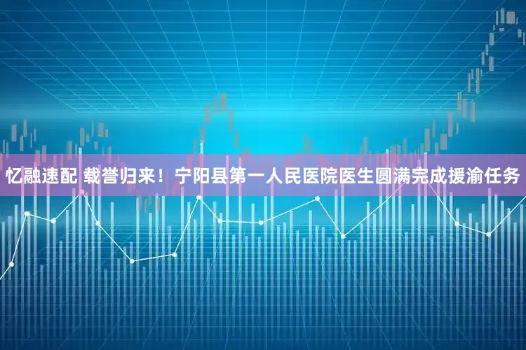 忆融速配 载誉归来！宁阳县第一人民医院医生圆满完成援渝任务