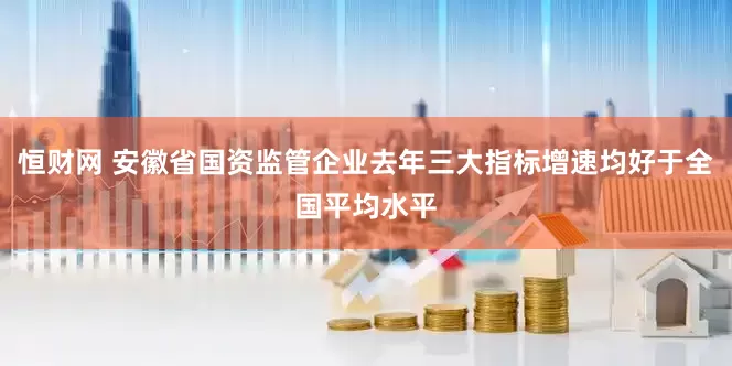 恒财网 安徽省国资监管企业去年三大指标增速均好于全国平均水平