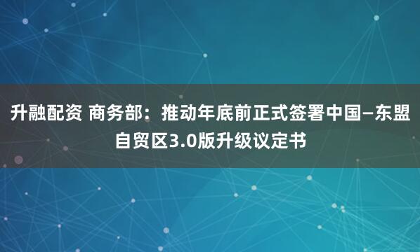 升融配资 商务部：推动年底前正式签署中国—东盟自贸区3.0版升级议定书