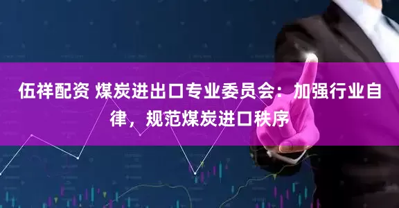 伍祥配资 煤炭进出口专业委员会：加强行业自律，规范煤炭进口秩序