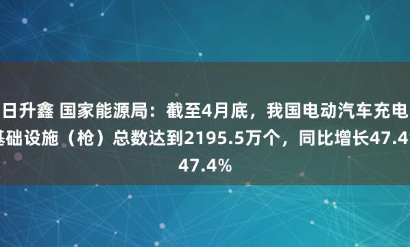 日升鑫 国家能源局：截至4月底，我国电动汽车充电基础设施（枪）总数达到2195.5万个，同比增长47.4%